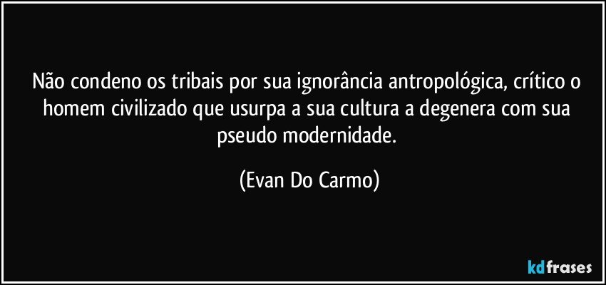 Não condeno os tribais por sua ignorância antropológica, crítico o homem civilizado que usurpa a sua cultura a degenera com sua pseudo modernidade. (Evan Do Carmo)