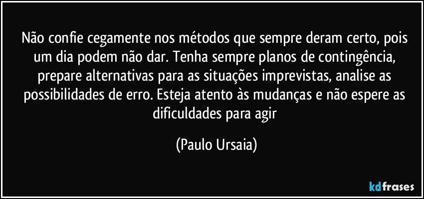 Não confie cegamente nos métodos que sempre deram certo, pois um dia podem não dar. Tenha sempre planos de contingência, prepare alternativas para as situações imprevistas, analise as possibilidades de erro. Esteja atento às mudanças e não espere as dificuldades para agir (Paulo Ursaia)