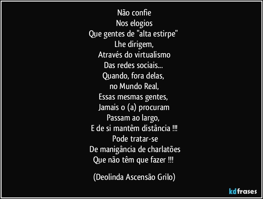 Não confie
Nos elogios
Que gentes de "alta estirpe" 
 Lhe  dirigem, 
Através do virtualismo
Das redes sociais... 
Quando, fora delas, 
no Mundo Real,
Essas mesmas gentes, 
Jamais o (a) procuram
Passam ao largo, 
E de si mantêm distância !!!
 Pode tratar-se
 De manigância de charlatões
Que não têm que fazer !!! (Deolinda Ascensão Grilo)