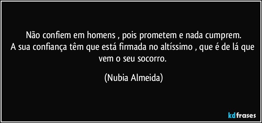 Não confiem em homens  , pois prometem e nada cumprem.
A sua confiança têm que está firmada no altíssimo , que é de lá que vem o seu socorro. (Nubia Almeida)