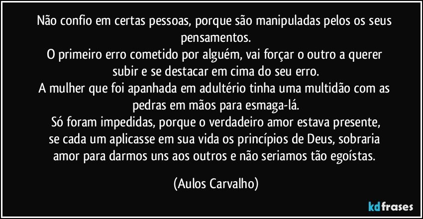 Não confio em certas pessoas, porque são manipuladas pelos os seus pensamentos.
O primeiro erro cometido por alguém, vai forçar o outro a querer subir e se destacar em cima do seu erro.
A mulher que foi apanhada em adultério tinha uma multidão com as pedras em mãos para esmaga-lá.
Só foram impedidas, porque o verdadeiro amor estava presente,
se cada um aplicasse em sua vida os princípios de Deus, sobraria amor para darmos uns aos outros e não seriamos tão egoístas. (Aulos Carvalho)