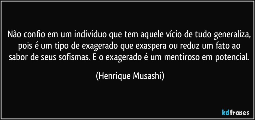 Não confio em um indivíduo que tem aquele vício de tudo generaliza, pois é um tipo de exagerado que exaspera ou reduz um fato ao sabor de seus sofismas. E o exagerado é um mentiroso em potencial. (Henrique Musashi)