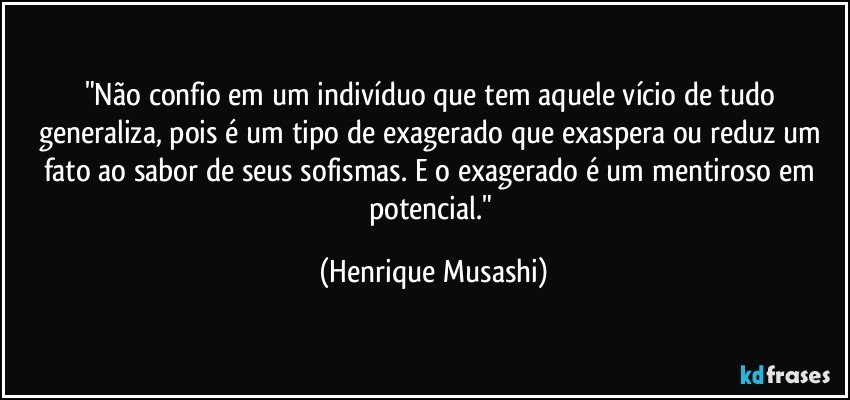 "Não confio em um indivíduo que tem aquele vício de tudo generaliza, pois é um tipo de exagerado que exaspera ou reduz um fato ao sabor de seus sofismas. E o exagerado é um mentiroso em potencial." (Henrique Musashi)