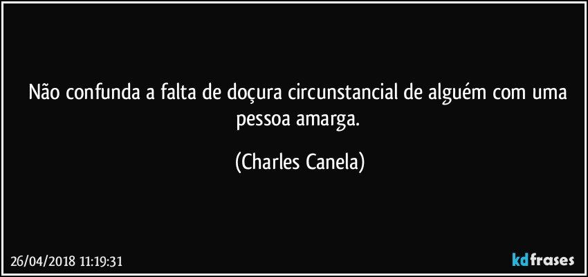 Não confunda a falta de doçura circunstancial de alguém com uma pessoa amarga. (Charles Canela)