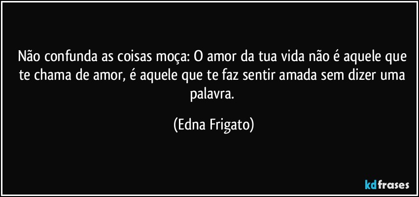 Não confunda as coisas moça: O amor da tua vida não é aquele que te chama de amor, é aquele que te faz sentir amada sem dizer uma palavra. (Edna Frigato)