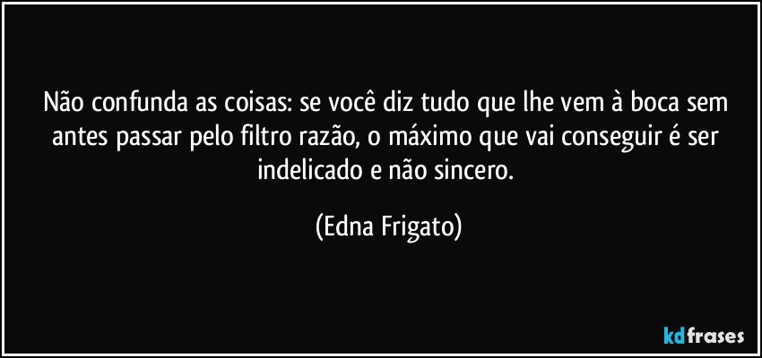 Não confunda as coisas: se você diz tudo que lhe vem à boca sem antes passar pelo filtro razão, o máximo que vai conseguir é ser indelicado e não sincero. (Edna Frigato)