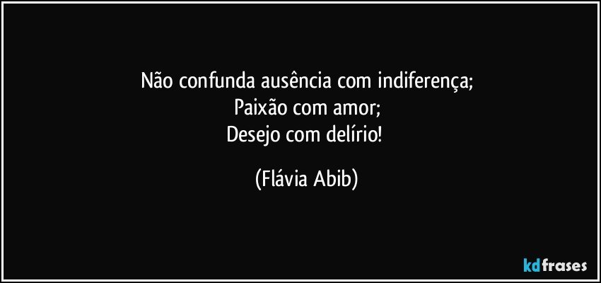 Não confunda ausência com indiferença;
Paixão com amor;
Desejo com delírio! (Flávia Abib)