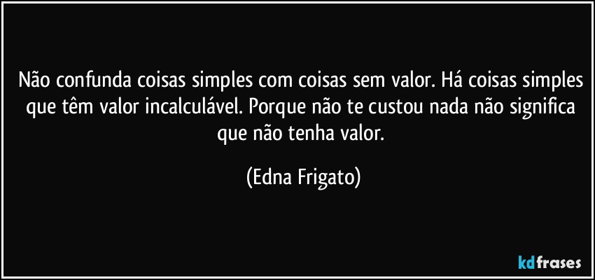 Não confunda coisas simples com coisas sem valor. Há coisas simples que têm valor incalculável. Porque não te custou nada não significa que não tenha valor. (Edna Frigato)