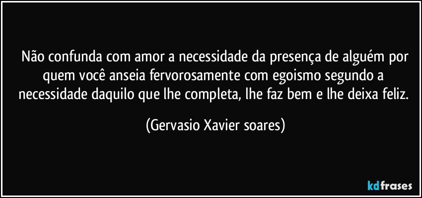 ⁠Não confunda com amor a necessidade da presença de alguém por quem você anseia fervorosamente com egoismo segundo a necessidade daquilo que lhe completa, lhe faz bem e lhe deixa feliz. (Gervasio Xavier soares)