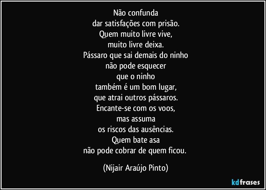 Não confunda
dar satisfações com prisão.
Quem muito livre vive,
muito livre deixa.
Pássaro que sai demais do ninho
não pode esquecer
que o ninho
também é um bom lugar,
que atrai outros pássaros.
Encante-se com os voos,
mas assuma
os riscos das ausências.
Quem bate asa
não pode cobrar de quem ficou. (Nijair Araújo Pinto)