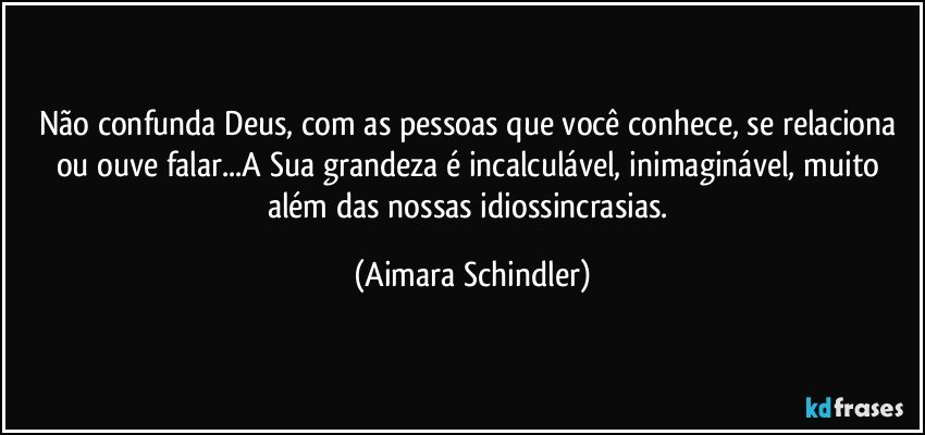 Não confunda Deus, com as pessoas que você conhece, se relaciona ou ouve falar...A Sua grandeza é incalculável, inimaginável, muito além das nossas idiossincrasias. (Aimara Schindler)