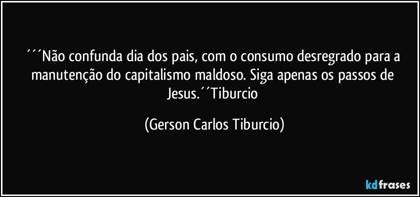 ´´´Não confunda dia dos pais, com o consumo desregrado para a manutenção do capitalismo maldoso. Siga apenas os passos de Jesus.´´Tiburcio (Gerson Carlos Tiburcio)