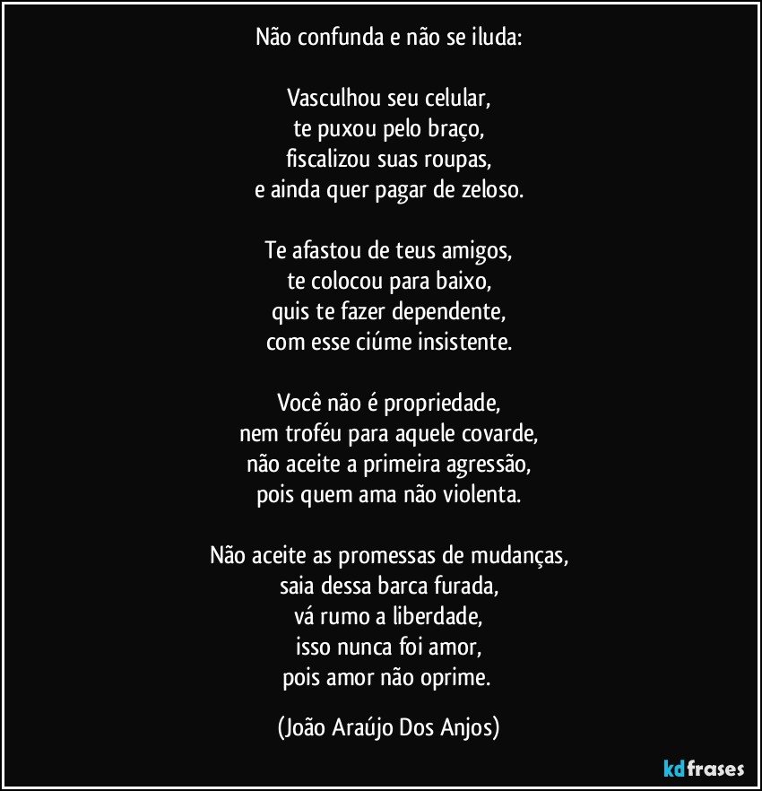 Não confunda e não se iluda:

Vasculhou seu celular,
te puxou pelo braço,
fiscalizou suas roupas,
e ainda quer pagar de zeloso.

Te afastou de teus amigos,
te colocou para baixo,
quis te fazer dependente,
com esse ciúme insistente.

Você não é propriedade,
nem troféu para aquele covarde,
não aceite a primeira agressão,
pois quem ama não violenta.

Não aceite as promessas de mudanças,
saia dessa barca furada,
vá rumo a liberdade,
isso nunca foi amor,
pois amor não oprime. (João Araújo Dos Anjos)