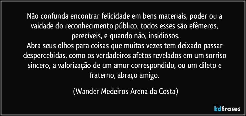 Não confunda encontrar felicidade em bens materiais, poder ou a vaidade do reconhecimento público, todos esses são efêmeros, perecíveis, e quando não, insidiosos.
Abra seus olhos para coisas que muitas vezes tem deixado passar despercebidas, como os verdadeiros afetos revelados em um sorriso sincero, a valorização de um amor correspondido, ou um dileto e fraterno, abraço amigo. (Wander Medeiros Arena da Costa)