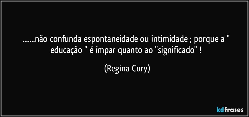 ...não confunda espontaneidade  ou intimidade  ; porque a " educação "  é ímpar  quanto ao  "significado" ! (Regina Cury)