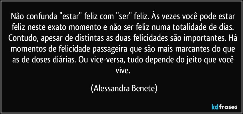 Não confunda "estar" feliz com "ser" feliz. Às vezes você pode estar feliz neste exato momento e não ser feliz numa totalidade de dias. Contudo, apesar de distintas as duas felicidades são importantes. Há momentos de felicidade passageira que são mais marcantes do que as de doses diárias. Ou vice-versa, tudo depende do jeito que você vive. (Alessandra Benete)