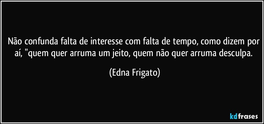 Não confunda falta de interesse com falta de tempo, como dizem por aí, "quem quer arruma um jeito, quem não quer arruma desculpa. (Edna Frigato)