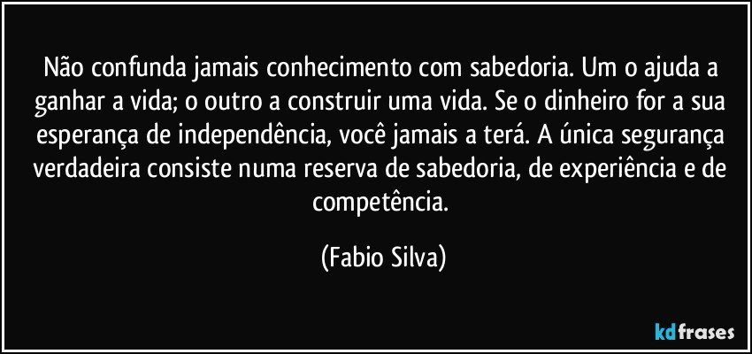 Não confunda jamais conhecimento com sabedoria. Um o ajuda a ganhar a vida; o outro a construir uma vida. Se o dinheiro for a sua esperança de independência, você jamais a terá. A única segurança verdadeira consiste numa reserva de sabedoria, de experiência e de competência. (Fabio Silva)