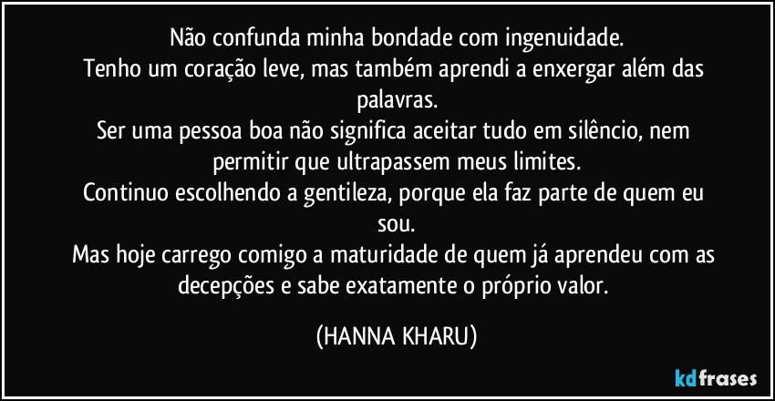 Não confunda minha bondade com ingenuidade.
Tenho um coração leve, mas também aprendi a enxergar além das palavras.
Ser uma pessoa boa não significa aceitar tudo em silêncio, nem permitir que ultrapassem meus limites.
Continuo escolhendo a gentileza, porque ela faz parte de quem eu sou.
Mas hoje carrego comigo a maturidade de quem já aprendeu com as decepções e sabe exatamente o próprio valor. (HANNA KHARU)
