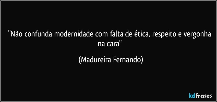 "Não confunda modernidade com falta de ética, respeito e vergonha na cara" (Madureira Fernando)