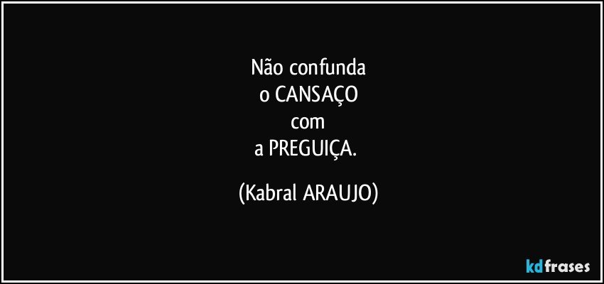 Não confunda
o CANSAÇO
com
a PREGUIÇA. (KABRAL ARAUJO)