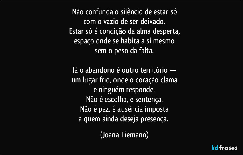 Não confunda o silêncio de estar só
com o vazio de ser deixado.
Estar só é condição da alma desperta,
espaço onde se habita a si mesmo
sem o peso da falta.

Já o abandono é outro território —
um lugar frio, onde o coração clama
e ninguém responde.
Não é escolha, é sentença.
Não é paz, é ausência imposta
a quem ainda deseja presença. (Joana Tiemann)