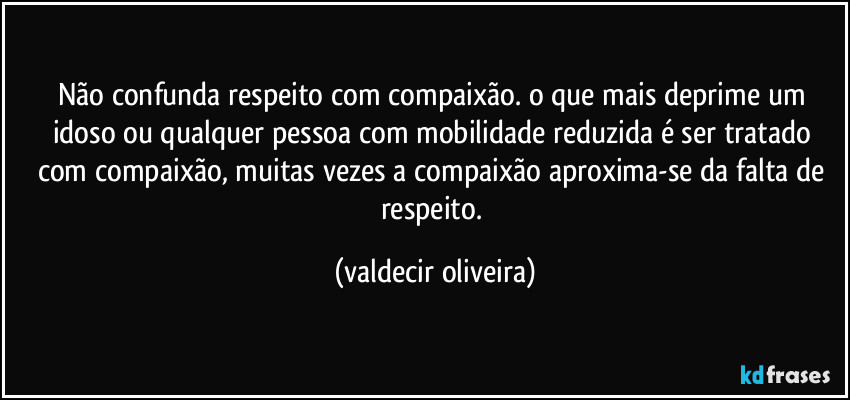 Não confunda respeito com compaixão. o que mais deprime um idoso ou qualquer pessoa com mobilidade reduzida é ser tratado com compaixão, muitas vezes a compaixão aproxima-se da falta de respeito. (valdecir oliveira)