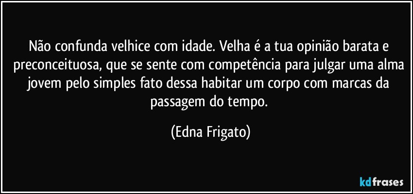 Não confunda velhice com idade. Velha é a tua opinião barata e preconceituosa, que se sente com competência para julgar uma alma jovem pelo simples fato dessa habitar um corpo com marcas da passagem do tempo. (Edna Frigato)