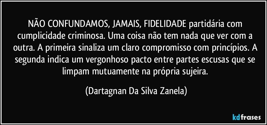 NÃO CONFUNDAMOS, JAMAIS, FIDELIDADE partidária com cumplicidade criminosa. Uma coisa não tem nada que ver com a outra. A primeira sinaliza um claro compromisso com princípios. A segunda indica um vergonhoso pacto entre partes escusas que se limpam mutuamente na própria sujeira. (Dartagnan Da Silva Zanela)