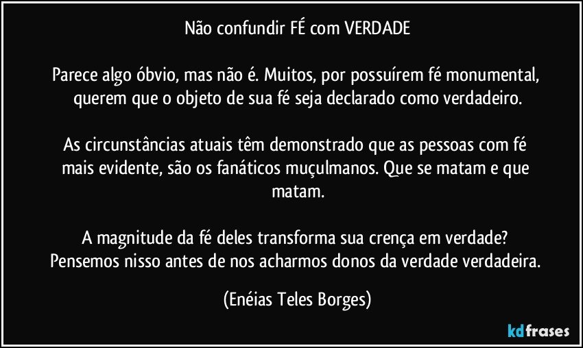 Não confundir FÉ com VERDADE

Parece algo óbvio, mas não é. Muitos, por possuírem fé monumental, querem que o objeto de sua fé seja declarado como verdadeiro.

As circunstâncias atuais têm demonstrado que as pessoas com fé mais evidente, são os fanáticos muçulmanos. Que se matam e que matam.

A magnitude da fé deles transforma sua crença em verdade? Pensemos nisso antes de nos acharmos donos da verdade verdadeira. (Enéias Teles Borges)