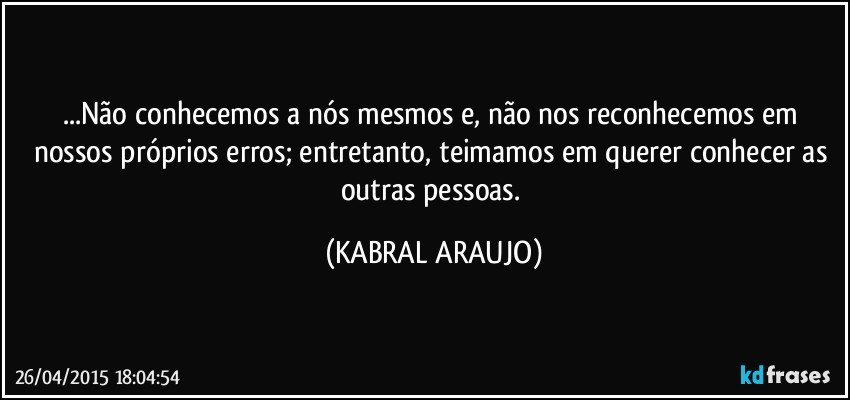 ...Não conhecemos a nós mesmos e, não nos reconhecemos em nossos próprios erros; entretanto, teimamos em querer conhecer as outras pessoas. (KABRAL ARAUJO)