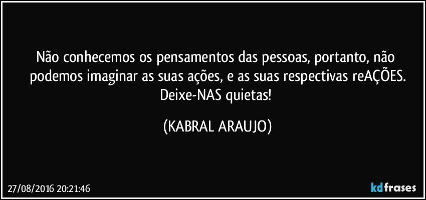 Não conhecemos os pensamentos das pessoas, portanto, não podemos imaginar as suas ações, e as suas respectivas reAÇÕES.
Deixe-NAS quietas! (KABRAL ARAUJO)