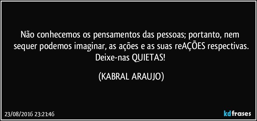 Não conhecemos os pensamentos  das pessoas; portanto, nem sequer podemos imaginar, as ações e as suas reAÇÕES respectivas.
Deixe-nas QUIETAS! (KABRAL ARAUJO)