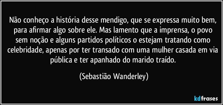 Não conheço a história desse mendigo, que se expressa muito bem, para afirmar algo sobre ele. Mas lamento que a imprensa, o povo sem noção e alguns partidos políticos o estejam tratando como celebridade, apenas por ter transado com uma mulher casada em via pública e ter apanhado do marido traído. (Sebastião Wanderley)