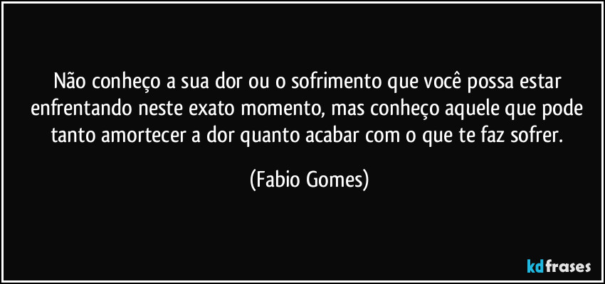 Não conheço a sua dor ou o sofrimento que você possa estar enfrentando neste exato momento, mas conheço aquele que pode tanto amortecer a dor quanto acabar com o que te faz sofrer. (Fabio Gomes)