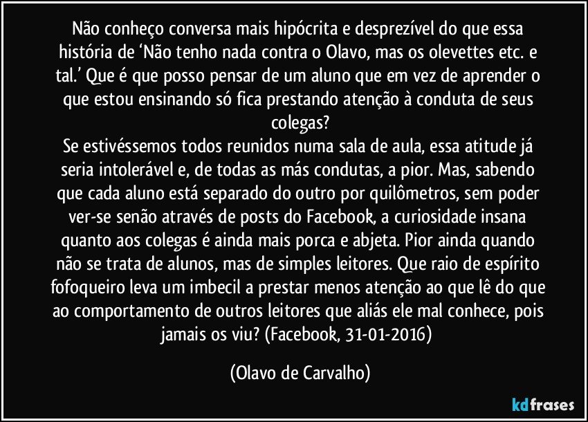 Não conheço conversa mais hipócrita e desprezível do que essa história de ‘Não tenho nada contra o Olavo, mas os olevettes etc. e tal.’ Que é que posso pensar de um aluno que em vez de aprender o que estou ensinando só fica prestando atenção à conduta de seus colegas?
Se estivéssemos todos reunidos numa sala de aula, essa atitude já seria intolerável e, de todas as más condutas, a pior. Mas, sabendo que cada aluno está separado do outro por quilômetros, sem poder ver-se senão através de posts do Facebook, a curiosidade insana quanto aos colegas é ainda mais porca e abjeta. Pior ainda quando não se trata de alunos, mas de simples leitores. Que raio de espírito fofoqueiro leva um imbecil a prestar menos atenção ao que lê do que ao comportamento de outros leitores que aliás ele mal conhece, pois jamais os viu? (Facebook, 31-01-2016) (Olavo de Carvalho)