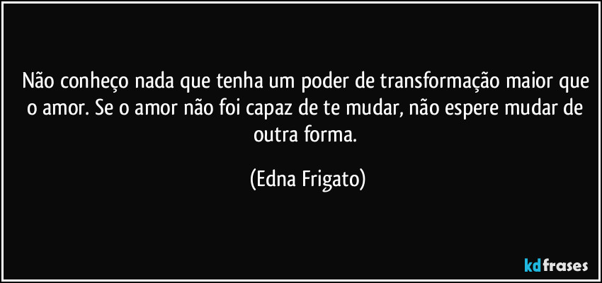 Não conheço nada que tenha um poder de transformação maior que o amor. Se o amor não foi capaz de te mudar, não espere mudar de outra forma. (Edna Frigato)