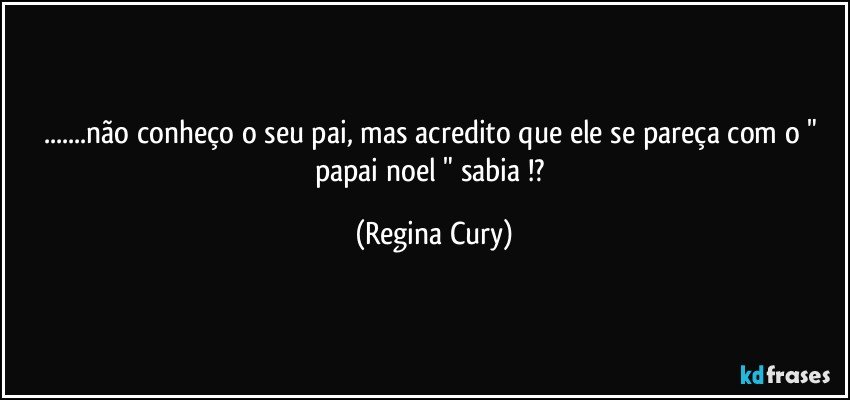 ...não conheço o seu pai, mas acredito que ele se pareça com o " papai noel " sabia !? (Regina Cury)