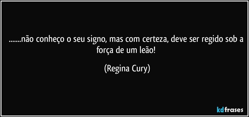 ...não conheço o seu signo, mas com certeza, deve ser regido sob a força de um leão! (Regina Cury)