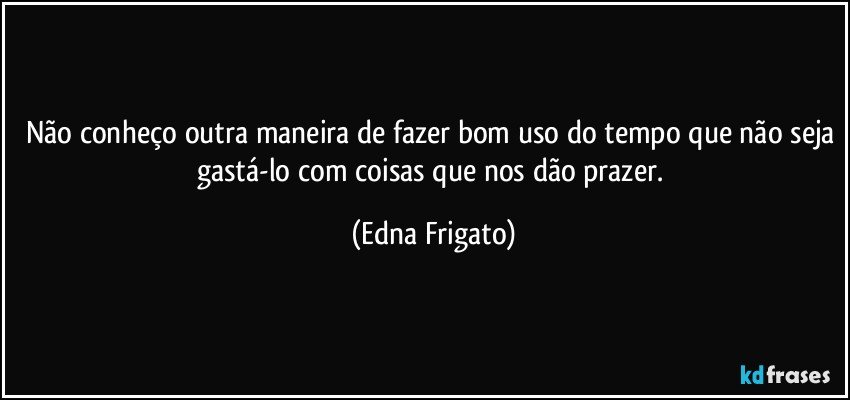 Não conheço outra maneira de fazer bom uso do tempo que não seja gastá-lo com coisas que nos dão prazer. (Edna Frigato)