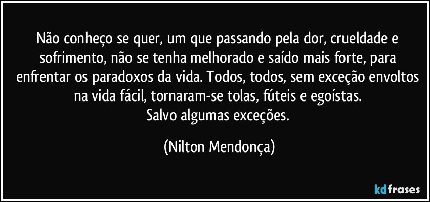 Não conheço se quer, um que passando pela dor, crueldade e sofrimento, não se tenha melhorado e saído mais forte, para enfrentar os paradoxos da vida. Todos, todos, sem exceção envoltos na vida fácil, tornaram-se tolas, fúteis e egoístas. 
Salvo algumas exceções. (Nilton Mendonça)