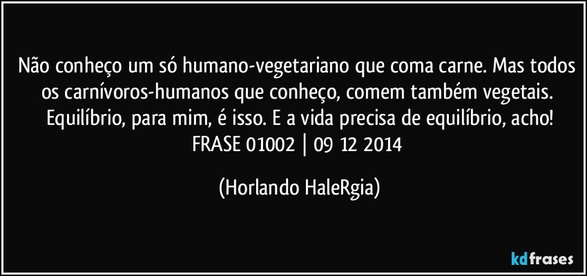 Não conheço um só humano-vegetariano que coma carne. Mas todos os carnívoros-humanos que conheço, comem também vegetais. Equilíbrio, para mim, é isso. E a vida precisa de equilíbrio, acho!
FRASE 01002 | 09/12/2014 (Horlando HaleRgia)