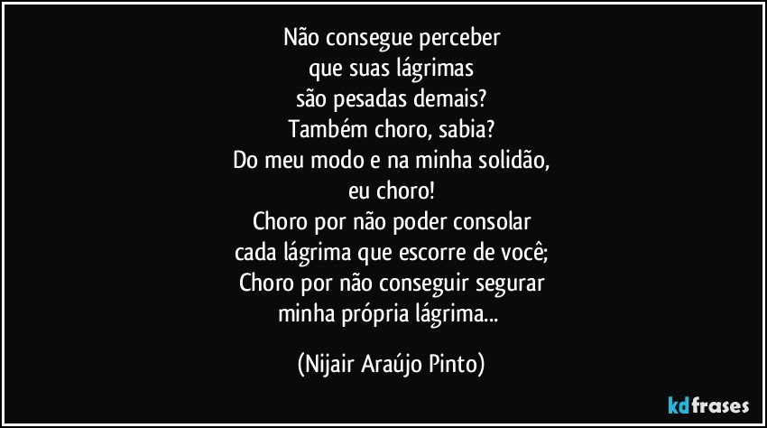 Não consegue perceber
que suas lágrimas
são pesadas demais?
Também choro, sabia?
Do meu modo e na minha solidão,
eu choro!
Choro por não poder consolar
cada lágrima que escorre de você;
Choro por não conseguir segurar
minha própria lágrima... (Nijair Araújo Pinto)