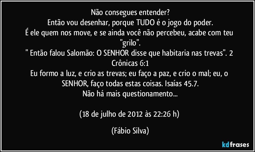 Não consegues entender?
Então vou desenhar, porque TUDO é o jogo do poder.
É ele quem nos move, e se ainda você não percebeu, acabe com teu "grilo".
" Então falou Salomão: O SENHOR disse que habitaria nas trevas". 2 Crônicas 6:1
Eu formo a luz, e crio as trevas; eu faço a paz, e crio o mal; eu, o SENHOR, faço todas estas coisas. Isaías 45.7.
Não há mais questionamento...

(18 de julho de 2012 às 22:26 h) (Fábio Silva)