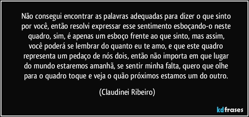 Não consegui encontrar as palavras adequadas para dizer o que sinto por você, então resolvi expressar esse sentimento esboçando-o neste quadro, sim, é apenas um esboço frente ao que sinto, mas assim, você poderá se lembrar do quanto eu te amo, e que este quadro representa um pedaço de nós dois, então não importa em que lugar do mundo estaremos amanhã, se sentir minha falta, quero que olhe para o quadro toque e veja o quão próximos estamos um do outro. (Claudinei Ribeiro)