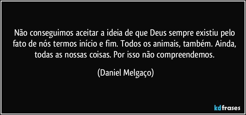 Não conseguimos aceitar a ideia de que Deus sempre existiu pelo fato de nós termos início e fim. Todos os animais, também. Ainda, todas as nossas coisas. Por isso não compreendemos. (Daniel Melgaço)