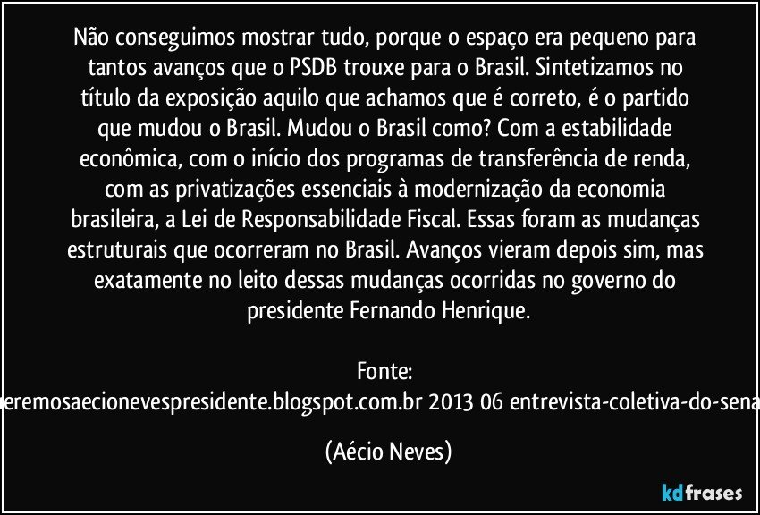 Não conseguimos mostrar tudo, porque o espaço era pequeno para tantos avanços que o PSDB trouxe para o Brasil. Sintetizamos no título da exposição aquilo que achamos que é correto, é o partido que mudou o Brasil. Mudou o Brasil como? Com a estabilidade econômica, com o início dos programas de transferência de renda, com as privatizações essenciais à modernização da economia brasileira, a Lei de Responsabilidade Fiscal. Essas foram as mudanças estruturais que ocorreram no Brasil. Avanços vieram depois sim, mas exatamente no leito dessas mudanças ocorridas no governo do presidente Fernando Henrique.

Fonte: http://www.queremosaecionevespresidente.blogspot.com.br/2013/06/entrevista-coletiva-do-senador-aecio.html (Aécio Neves)