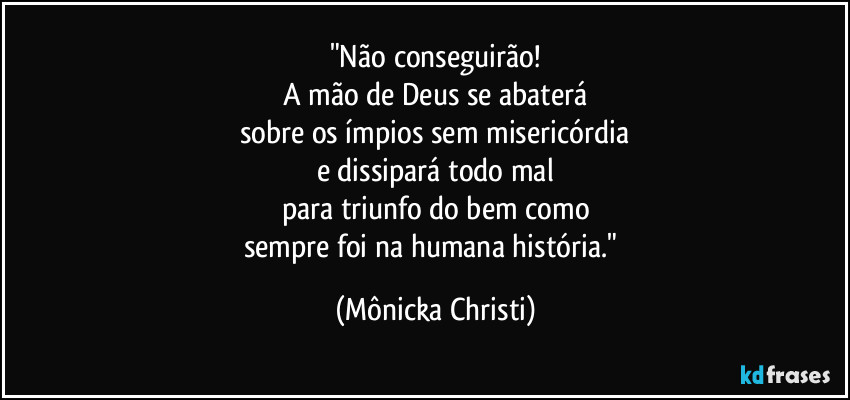 "Não conseguirão!
A mão de Deus se abaterá
sobre os ímpios sem misericórdia
e dissipará todo mal
para triunfo do bem como
sempre foi na humana história." (Mônicka Christi)