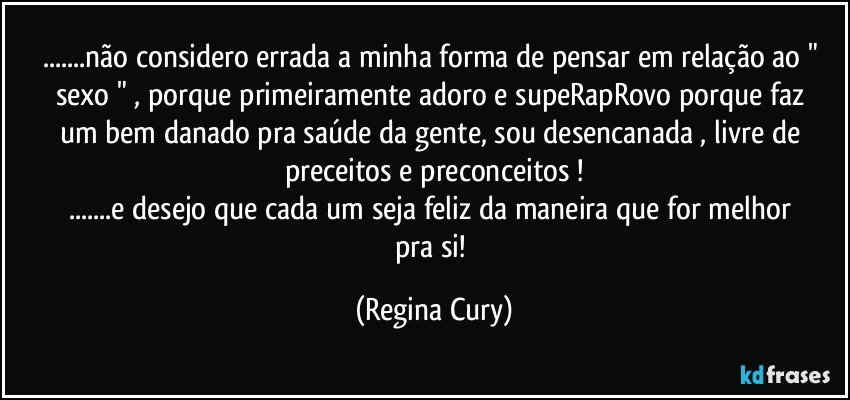 ...não considero errada   a minha forma de pensar em relação ao " sexo " , porque primeiramente adoro e supeRapRovo   porque  faz um bem danado pra  saúde da  gente,    sou desencanada  ,  livre de preceitos e preconceitos !
...e desejo  que  cada um   seja  feliz da maneira que  for  melhor pra si! (Regina Cury)