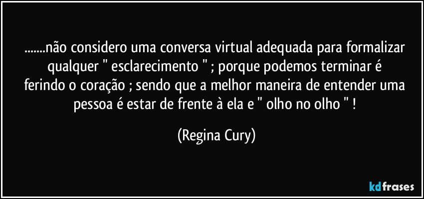 ...não considero uma conversa virtual  adequada  para formalizar qualquer   "  esclarecimento  " ; porque  podemos terminar é   ferindo o coração  ; sendo que  a melhor maneira de entender uma pessoa é estar de frente à ela e  " olho no olho " ! (Regina Cury)